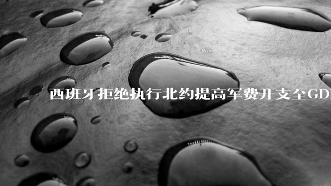 西班牙拒绝执行北约提高军费开支至GDP 5%的目标，透露哪些信息？