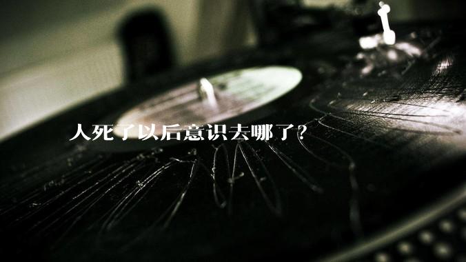 人死了以后意识去哪了？