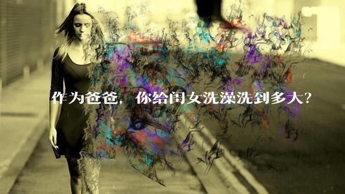 作为爸爸，你给闺女洗澡洗到多大？