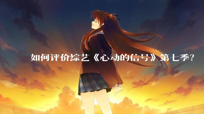 如何评价综艺《心动的信号》第七季？